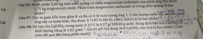 Nhiệt phân 5,00 kg một mẫu quảng có chứa magnesium carbonate, sau phân ứng thu được 
Cái 1,75 kg magnesium oxide. Phần trăm magnesium carbonate có trong mẫu quặng là bao 
nhiêu? 
Cầu 97: Cho m gam hỗn hợp gồm K và Ba có tỉ lệ moi tương ứng 1:2 vào lượng nước dự, sau khi phản 
Cáu ứng xảy ra hoàn toàn, thu được 3,7185 lýt khi H_2 (đkc). Giá trị m là bao nhiều? 
Cứu 98: Độ tan của LafO H| 12 trong nước ở 25°C là 0,17 g/100,00 g nước. Dung dịch bão hoa C (OH)_2^(-CO
khối lượng riêng là 1.02g.mL^-1) Giá trị pH của dung dịch Ca[OH) bão hoà là bao nhiều? (Lâm 
tràn kết quả đến hàng phần mười)