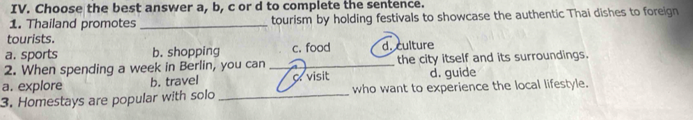 Choose the best answer a, b, c or d to complete the sentence.
1. Thailand promotes_ tourism by holding festivals to showcase the authentic Thai dishes to foreign
tourists.
a. sports b. shopping c. food d. culture
2. When spending a week in Berlin, you can _the city itself and its surroundings.
a. explore b. travel C. visit d. guide
3. Homestays are popular with solo _who want to experience the local lifestyle.