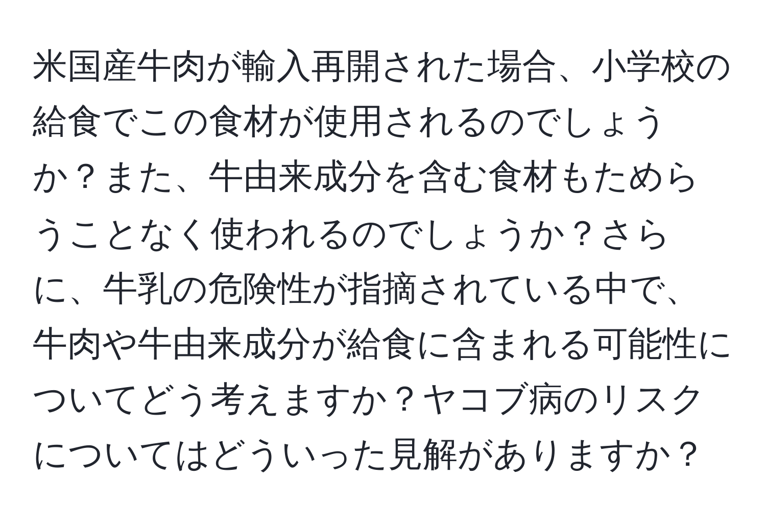 米国産牛肉が輸入再開された場合、小学校の給食でこの食材が使用されるのでしょうか？また、牛由来成分を含む食材もためらうことなく使われるのでしょうか？さらに、牛乳の危険性が指摘されている中で、牛肉や牛由来成分が給食に含まれる可能性についてどう考えますか？ヤコブ病のリスクについてはどういった見解がありますか？