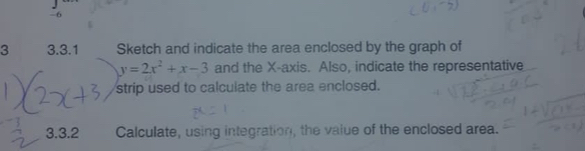 -6
3 3.3.1 Sketch and indicate the area enclosed by the graph of
y=2x^2+x-3 and the X-axis. Also, indicate the representative 
strip used to calculate the area enclosed. 
3.3.2 Calculate, using integration, the value of the enclosed area.