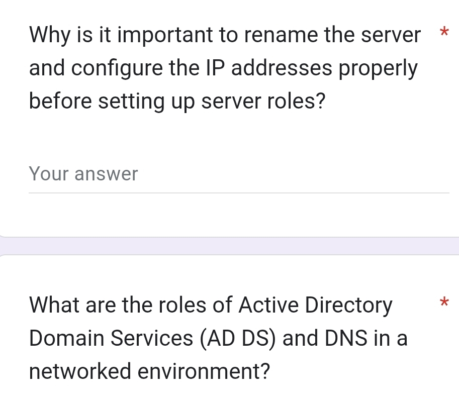 Why is it important to rename the server * 
and configure the IP addresses properly 
before setting up server roles? 
Your answer 
What are the roles of Active Directory * 
Domain Services (AD DS) and DNS in a 
networked environment?