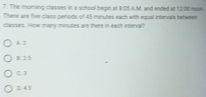 The moring classes in a school begin at 8:05 A.M. and ended at 12:00 noon
Trene are fiwe class periods of 45 minutes each with equal intervals between
classes. How many minutes are there in each interval?
A 2
B 25
C3
D. 4.5