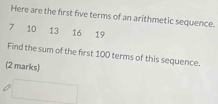 Here are the first five terms of an arithmetic sequence.
7 10 13 16 ₹19 
Find the sum of the frst 100 terms of this sequence. 
(2 marks)