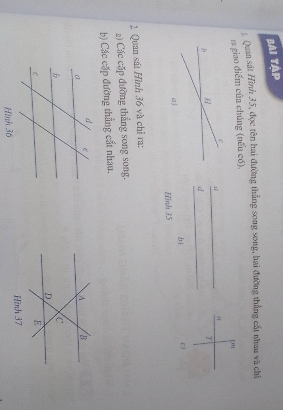 Bài tập 
* Quan sát Hình 35, đọc tên hai đường thẳng song song, hai đường thẳng cắt nhau và chỉ 
ra giao điểm của chúng (nếu có).
m
_a 
n 
T 
_ 
d 
b) 
c ) 
Hình 35
2. Quan sát Hình 36 và chỉ ra: 
a) Các cặp đường thẳng song song. 
b) Các cặp đường thẳng cắt nhau. 
Hình 37
Hình 36
