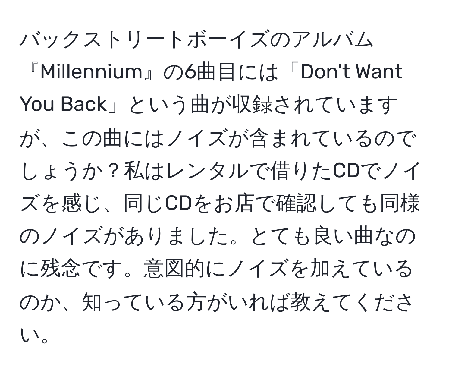 バックストリートボーイズのアルバム『Millennium』の6曲目には「Don't Want You Back」という曲が収録されていますが、この曲にはノイズが含まれているのでしょうか？私はレンタルで借りたCDでノイズを感じ、同じCDをお店で確認しても同様のノイズがありました。とても良い曲なのに残念です。意図的にノイズを加えているのか、知っている方がいれば教えてください。