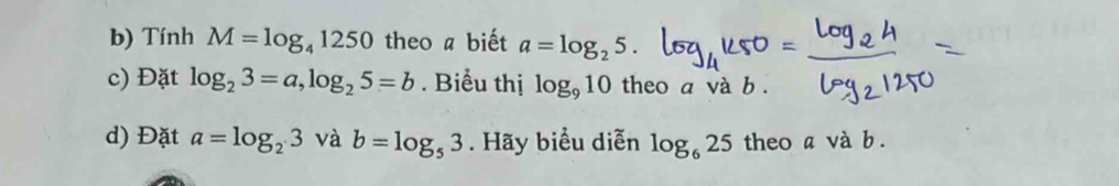 Tính M=log _41250 theo a biết a=log _25. 
c) Đặt log _23=a, log _25=b. Biểu thị log _910 theo a và b. 
d) Đặt a=log _23 và b=log _53. Hãy biểu diễn log _625 theo a và b.