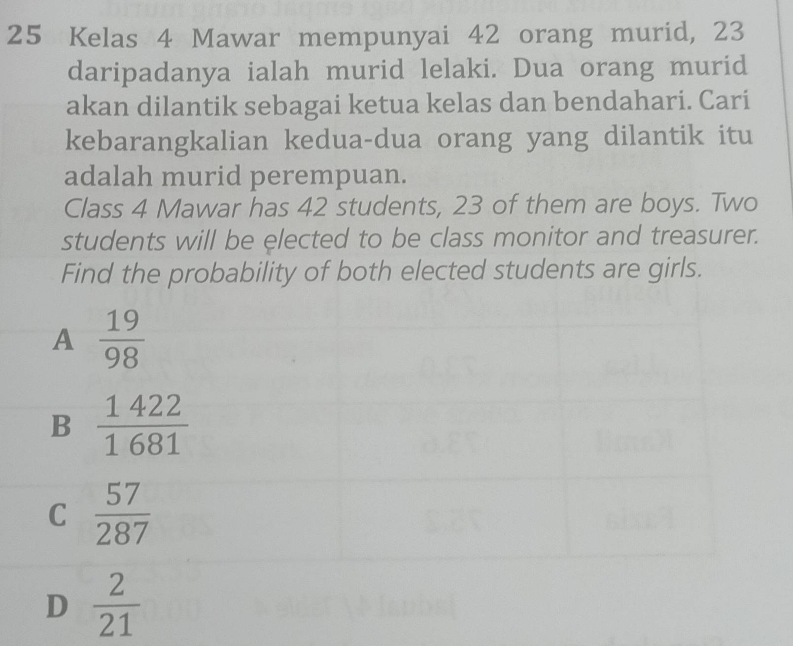 Kelas 4 Mawar mempunyai 42 orang murid, 23
daripadanya ialah murid lelaki. Dua orang murid
akan dilantik sebagai ketua kelas dan bendahari. Cari
kebarangkalian kedua-dua orang yang dilantik itu
adalah murid perempuan.
Class 4 Mawar has 42 students, 23 of them are boys. Two
students will be elected to be class monitor and treasurer.
Find the probability of both elected students are girls.
A  19/98 
B  1422/1681 
C  57/287 
D  2/21 