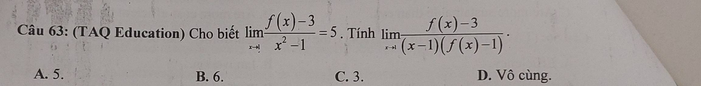 (TAQ Education) Cho biết limlimits _xto 1 (f(x)-3)/x^2-1 =5. Tính limlimits _xto 1 (f(x)-3)/(x-1)(f(x)-1) ·
A. 5. B. 6. C. 3. D. Vô cùng.