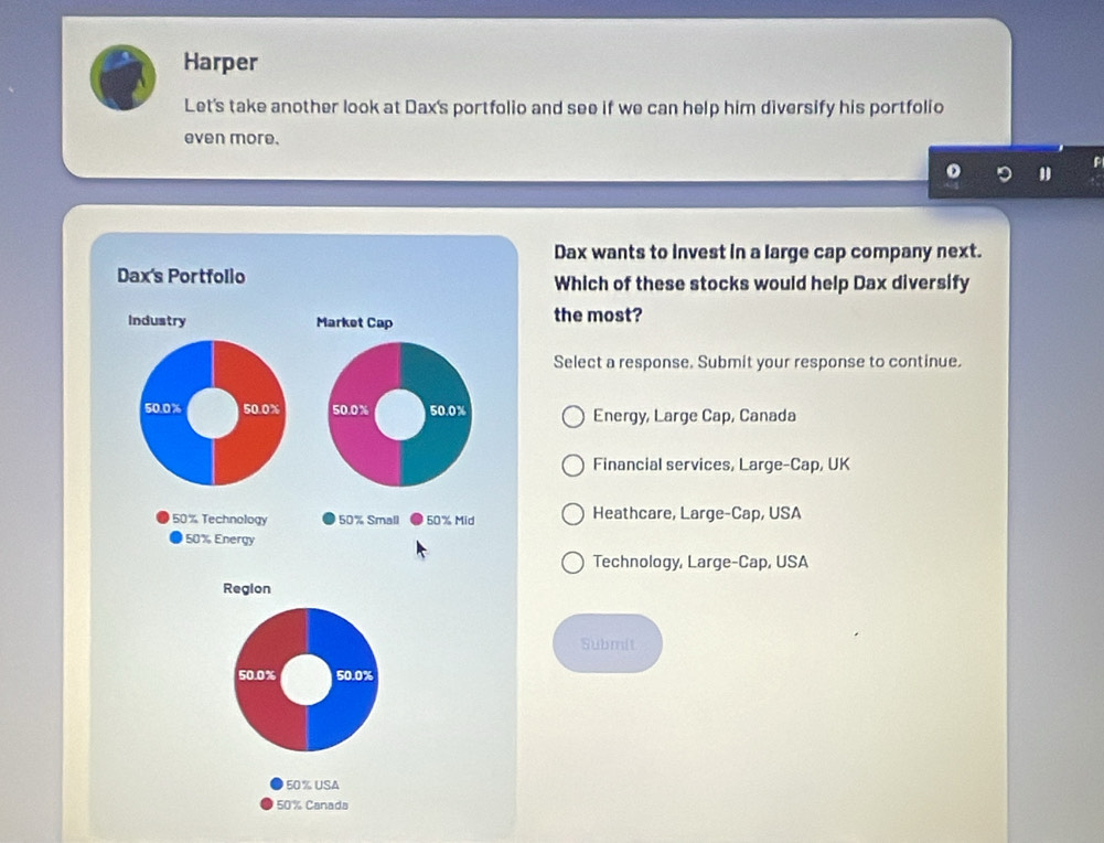 Harper
Let's take another look at Dax's portfolio and see if we can help him diversify his portfolio
even more.
Dax wants to invest in a large cap company next.
Dax's Portfollo Which of these stocks would help Dax diversify
Industry Market Cap the most?
Select a response. Submit your response to continue.
50.0% 50.0% 50.0 % 50.0% Energy, Large Cap, Canada
Financial services, Large-Cap, UK
50% Technology 50% Small 50% Mid Heathcare, Large-Cap, USA
50% Energy
Technology, Large-Cap, USA
Region
Submit
50.0% 50.0%
50% USA
50% Canada