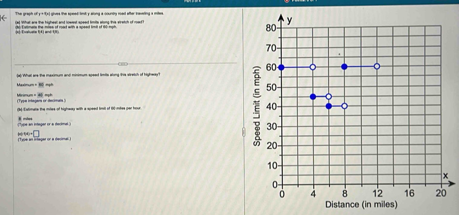 The graph of y=f(x) gives the speed limit y along a country road after traveling x miles.
(a) What are the highest and lowest speed limits along this stretch of road?
(c) Evaluate f(4) and f(B) 80- y
(b) Estimate the miles of road with a speed limit of 60 mph.
70 -
60 - 
(a) What are the maximum and minimum speed limits along this stretch of highway?
Maximum =60mph 50
Minim um=40m oh
(Type integers or decimals.)
(b) Estimate the miles of highway with a speed limit of 60 miles per hour. 40 。
8 miles
(Type an integer or a decimal.)
30
(c) f(4)=□
(Type an integer or a decimal.)
20
10
x
0 -
4 8 12 16 20
Distance (in miles)