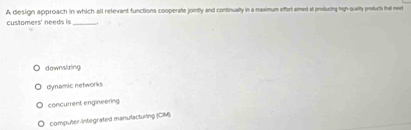 A design approach in which all relevant functions cooperate jointly and continually in a maximum effort aimed at producing high-qualty producs that meet
customers' needs is_
downsizing
dynamic networks
concurrent engineering
computer-Integrated manufacturing (CIM)