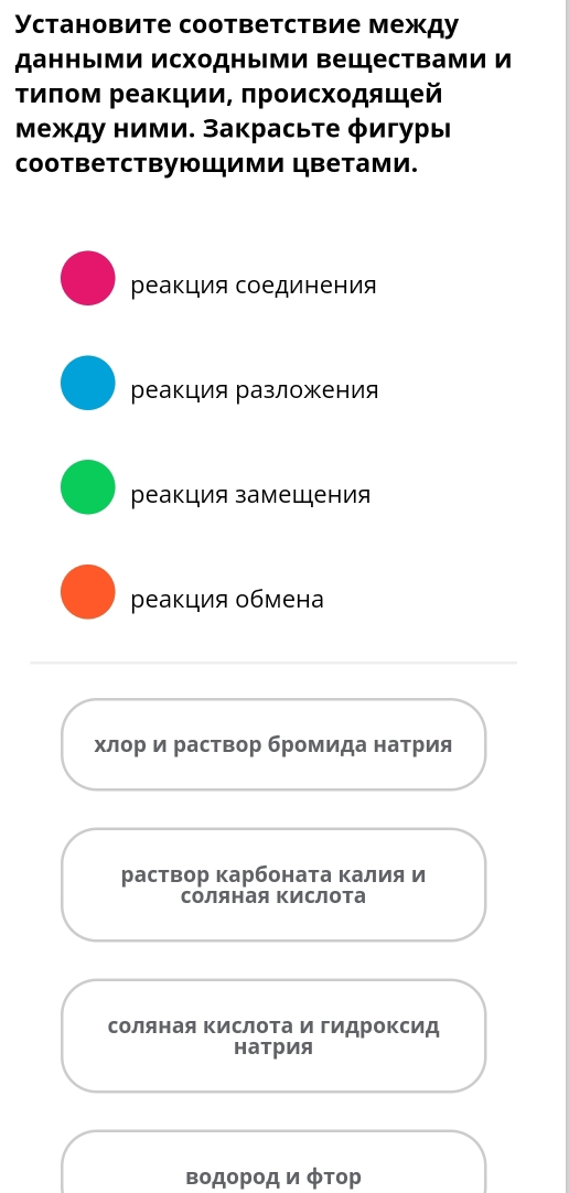 Установите соответствие между
данными исходными веществами и
τиποм реаκцииΒ πрοисхοдящей
Μежду ними. Закрасьτе φигуры
coответствующими цветами.
реакция соединения
реакция разложения
реакция замещения
реакция обмена
хлор и раствор бромида натрия
раствор карбоната калия и
соляная Κислота
натрия
водοрοд ν φтор
