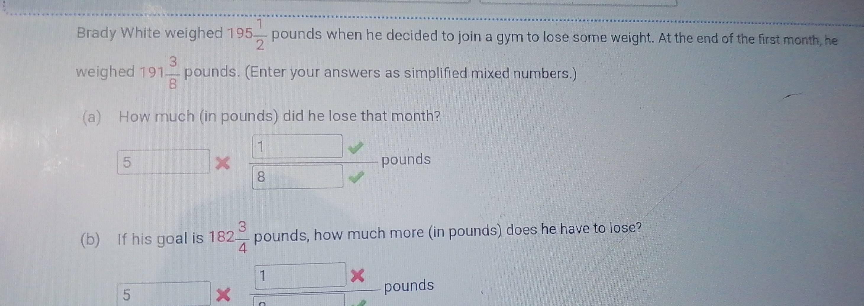 Brady White weighed 195 1/2  pounds when he decided to join a gym to lose some weight. At the end of the first month, he
weighed 191 3/8  pounds. (Enter your answers as simplified mixed numbers.)
(a) How much (in pounds) did he lose that month?
1 frac 
5 pounds
8
(b) If his goal is 182 3/4  pounds, how much more (in pounds) does he have to lose?
1 x°
5 pounds