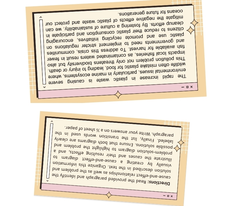 times □ - 
Directions: Read the provided paragraph and identify the 
cause-and-effect relationships as well as the problem and 
solution described in the text. Organize this information 
visually by creating a cause-and-effect diagram to 
illustrate the causes and their resulting effects, and a 
problem-solution diagram to highlight the problem and 
possible solutions. Ensure that both diagrams are clearly 
labeled. Finally, list the transition words used in the 
paragraph. Write your answers on a ½ sheet of paper.
* □ -
The rapid increase in plastic waste is causing severe 
environmental issues, particularly in marine ecosystems, where 
wildlife often mistake plastic for food, leading to injury or death. 
This pollution problem not only threatens biodiversity but also 
impacts local fisheries, as contaminated waters result in fewer 
fish available for harvest. To address this crisis, communities 
and governments need to implement stricter regulations on 
plastic use and promote recycling initiatives, encouraging 
citizens to reduce their plastic consumption and participate in 
cleanup efforts. By fostering a culture of sustainability, we can 
mitigate the negative effects of plastic waste and protect our 
oceans for future generations.