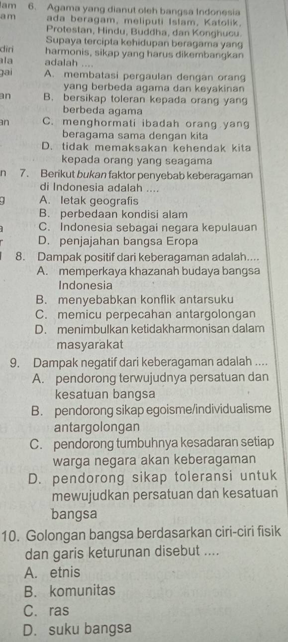 am 6、 Agama yang dianut oleh bangsa Indonesia
am ada beragam, meliputi Islam, Katolik,
Protestan, Hindu, Buddha, dan Konghucu.
Supaya tercipta kehidupan beragama yang
diri harmonis, sikap yang harus dikembangkan
ala adalah ....
gai A. membatasi pergaulan dengan orang
yang berbeda agama dan keyakinan
an B. bersikap toleran kepada orang yang
berbeda agama
an C. menghormati ibadah orang yang
beragama sama dengan kita
D. tidak memaksakan kehendak kita
kepada orang yang seagama
n 7. Berikut bukan faktor penyebab keberagaman
di Indonesia adalah ....
. A. letak geografis
B. perbedaan kondisi alam
C. Indonesia sebagai negara kepulauan
D. penjajahan bangsa Eropa
8. Dampak positif dari keberagaman adalah....
A. memperkaya khazanah budaya bangsa
Indonesia
B. menyebabkan konflik antarsuku
C. memicu perpecahan antargolongan
D. menimbulkan ketidakharmonisan dalam
masyarakat
9. Dampak negatif dari keberagaman adalah ....
A. pendorong terwujudnya persatuan dan
kesatuan bangsa
B. pendorong sikap egoisme/individualisme
antargolongan
C. pendorong tumbuhnya kesadaran setiap
warga negara akan keberagaman
D. pendorong sikap toleransi untuk
mewujudkan persatuan dan kesatuan
bangsa
10. Golongan bangsa berdasarkan ciri-ciri fisik
dan garis keturunan disebut ....
A. etnis
B. komunitas
C. ras
D. suku bangsa