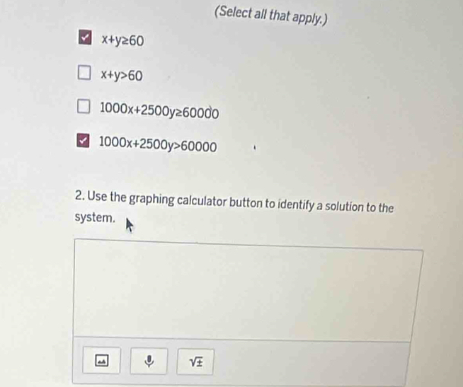 (Select all that apply.)
x+y≥ 60
x+y>60
1000x+2500y≥ 60000
a 1000x+2500y>60000
2. Use the graphing calculator button to identify a solution to the
system.
sqrt(± )