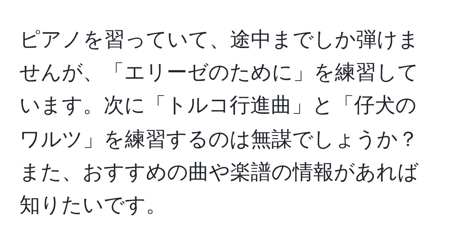 ピアノを習っていて、途中までしか弾けませんが、「エリーゼのために」を練習しています。次に「トルコ行進曲」と「仔犬のワルツ」を練習するのは無謀でしょうか？また、おすすめの曲や楽譜の情報があれば知りたいです。