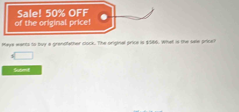 Sale! 50% OFF 
of the original price! 
Maye wants to buy a grandfather clock. The original price is $586. What is the sale price? 
□ 
Submt