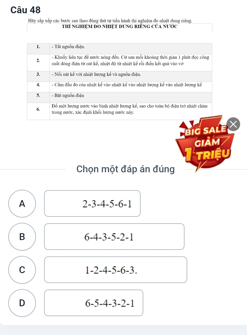 Hãy sắp xếp các bước sau theo đúng thứ tự tiến hành thí nghiệm đo nhiệt dung riêng.
thÍ nGHIỆM ĐO NHIỆT DUNG RIÊNG CủA NƯớc
1. - Tắt nguồn điện.
2. - Khuấy liên tục để nước nóng đều. Cứ sau mỗi khoảng thời gian 1 phút đọc công
suất dòng điện từ oát kế, nhiệt độ từ nhiệt kế rồi điền kết quả vào vở
3. - Nối oát kế với nhiệt lượng kế và nguồn điện.
4. - Cắm đầu đo của nhiệt kế vào nhiệt kế vào nhiệt lượng kế vào nhiệt lượng kế
5. - Bật nguồn điện
Đồ một lượng nước vào bình nhiệt lượng kế, sao cho toàn bộ điện trở nhiệt chìm
6. trong nước, xác định khối lượng nước này.
BIG SALE 
GIảm
I triệu
Chọn một đáp án đúng
A
2-3-4-5-6-1
B
6-4-3-5-2-1
C
1-2-4-5-6-3.
D
6-5-4-3-2-1