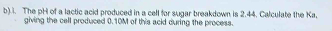 .i. The pH of a lactic acid produced in a cell for sugar breakdown is 2.44. Calculate the Ka, 
giving the cell produced 0.10M of this acid during the process.