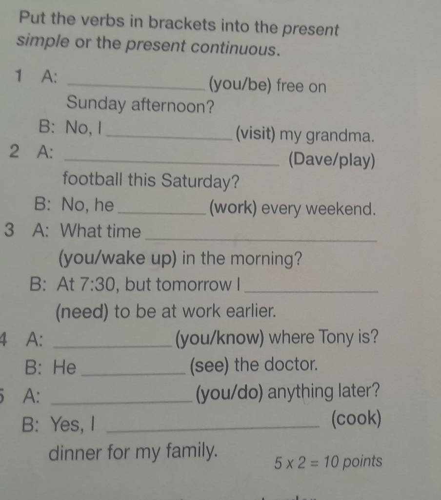 Put the verbs in brackets into the present 
simple or the present continuous. 
1 A: _(you/be) free on 
Sunday afternoon? 
B: No, I _(visit) my grandma. 
2 A: _(Dave/play) 
football this Saturday? 
B: No, he _(work) every weekend. 
3 A: What time_ 
(you/wake up) in the morning? 
B: At 7:30 , but tomorrow I_ 
(need) to be at work earlier. 
4 A: _(you/know) where Tony is? 
B: He _(see) the doctor. 
A: _(you/do) anything later? 
B: Yes, I _(cook) 
dinner for my family.
5* 2=10 points