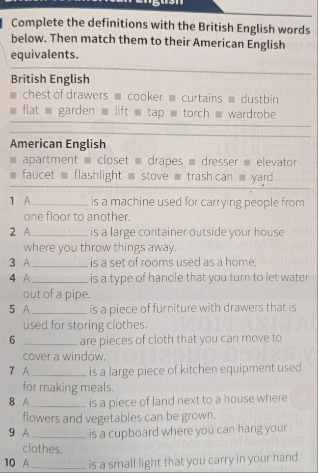 Complete the definitions with the British English words
below. Then match them to their American English
equivalents.
British English
chest of drawers cooker curtains dustbin
flat garden lift tap torch wardrobe
American English
apartment - closet - drapes - dresser elevator
faucet flashlight stove trash can yard
1 A_ is a machine used for carrying people from
one floor to another.
2 A _is a large container outside your house
where you throw things away.
3 A _is a set of rooms used as a home.
4 A_ is a type of handle that you turn to let water
out of a pipe.
5 A_ is a piece of furniture with drawers that is
used for storing clothes.
6 _are pieces of cloth that you can move to
cover a window.
7 A_ is a large piece of kitchen equipment used
for making meals.
8 A_ is a piece of land next to a house where
flowers and vegetables can be grown.
9 A_ is a cupboard where you can hang your
clothes.
10 A_ is a small light that you carry in your hand.