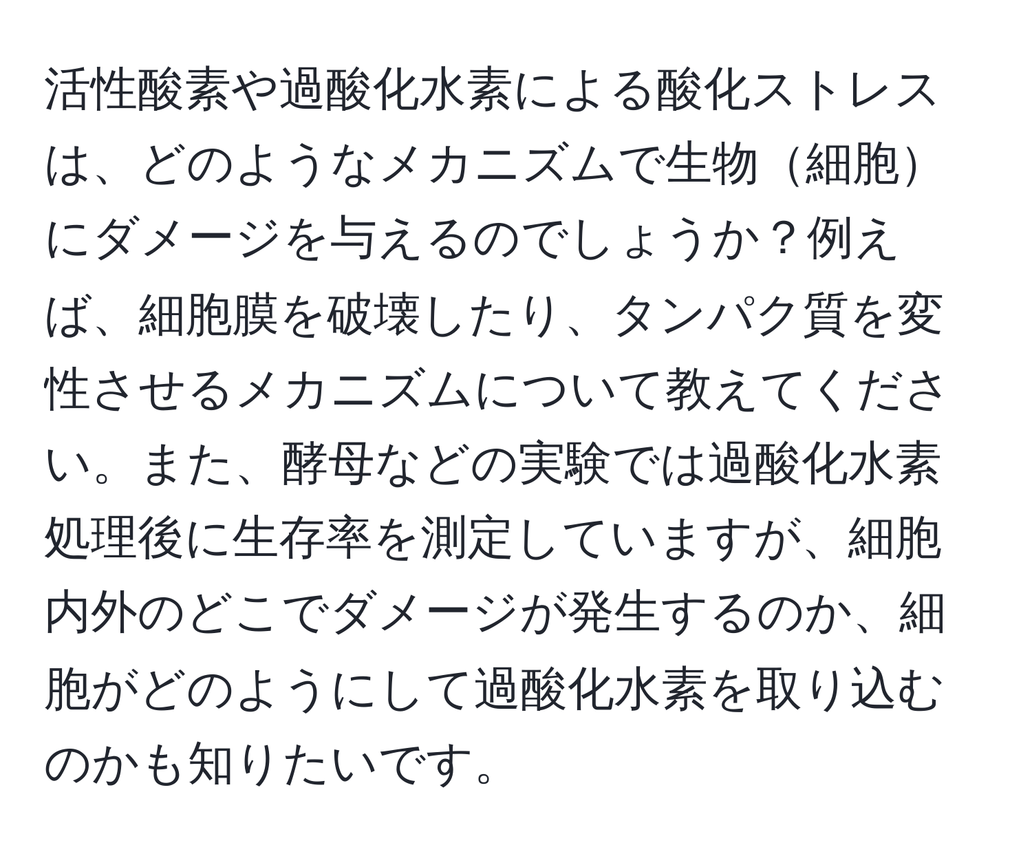 活性酸素や過酸化水素による酸化ストレスは、どのようなメカニズムで生物細胞にダメージを与えるのでしょうか？例えば、細胞膜を破壊したり、タンパク質を変性させるメカニズムについて教えてください。また、酵母などの実験では過酸化水素処理後に生存率を測定していますが、細胞内外のどこでダメージが発生するのか、細胞がどのようにして過酸化水素を取り込むのかも知りたいです。
