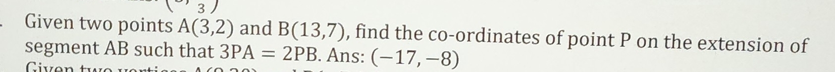 Given two points A(3,2) and B(13,7) , find the co-ordinates of point P on the extension of 
segment AB such that 3PA=2PB. Ans: (-17,-8)
Civen