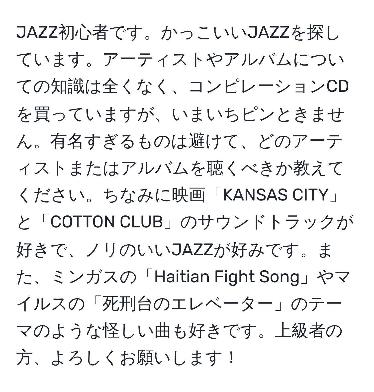 JAZZ初心者です。かっこいいJAZZを探しています。アーティストやアルバムについての知識は全くなく、コンピレーションCDを買っていますが、いまいちピンときません。有名すぎるものは避けて、どのアーティストまたはアルバムを聴くべきか教えてください。ちなみに映画「KANSAS CITY」と「COTTON CLUB」のサウンドトラックが好きで、ノリのいいJAZZが好みです。また、ミンガスの「Haitian Fight Song」やマイルスの「死刑台のエレベーター」のテーマのような怪しい曲も好きです。上級者の方、よろしくお願いします！