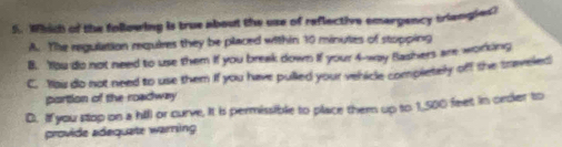 Whdh of the following is true about the use of reflective emargency triangles?
A. The regulation requires they be placed within 10 minutes of stopping
B. You do not need to use them if you break down if your 4 -way Bashers am workking
C. Yau do not need to use them if you have pulled your vehicle completely off the traveled
portion of the roadway
D. If you stop on a hill or curve. It is permissible to place them up to 1,500 feet in order to
provide adequate warning