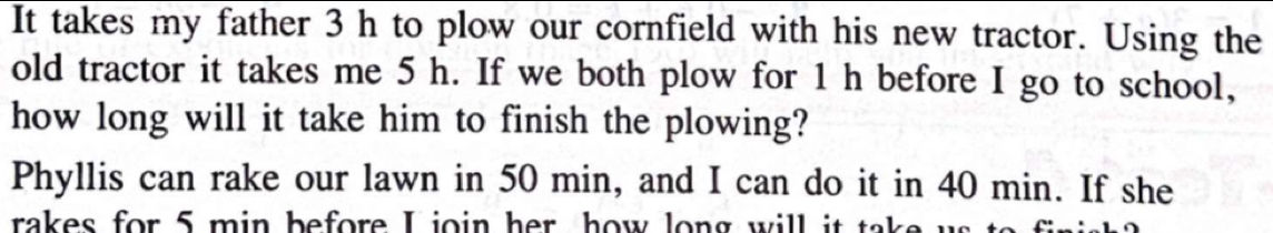 It takes my father 3 h to plow our cornfield with his new tractor. Using the 
old tractor it takes me 5 h. If we both plow for 1 h before I go to school, 
how long will it take him to finish the plowing? 
Phyllis can rake our lawn in 50 min, and I can do it in 40 min. If she 
rakes for 5 min before I join her how long will it take u