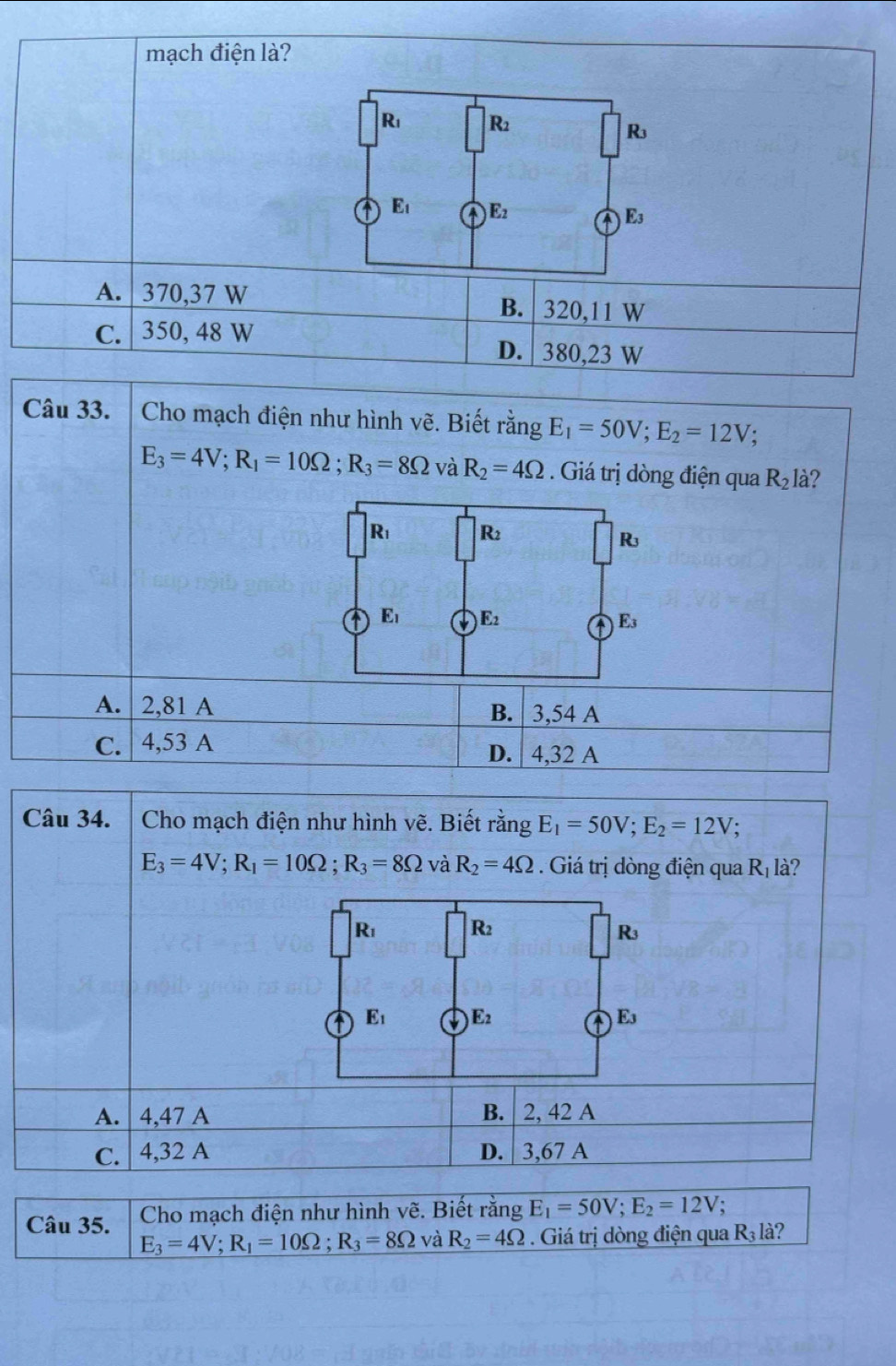 mạch điện là?
A. 370,37 W B. | 320,11 W
C. 350, 48 W D. | 380,23 W
Câu 33.  Cho mạch điện như hình vẽ. Biết rằng E_1=50V;E_2=12V.
E_3=4V;R_1=10Omega ;R_3=8Omega và R_2=4Omega. Giá trị dòng điện qua R_2la 2
R_1 R_2
R^(E_1) E_2 E_3
A. 2,81 A B. 3,54 A
C. 4,53 A D. 4,32 A
Câu 34.  Cho mạch điện như hình vẽ. Biết rằng E_1=50V;E_2=12V.
E_3=4V;R_1=10Omega ;R_3=8Omega và R_2=4Omega Giá trị dòng điện qua R_1 là?
A.  4,47 A B. 2, 42 A
C. 4,32 A D. 3,67 A
Câu 35.  Cho mạch điện như hình vẽ. Biết rằng E_1=50V;E_2=12V.
E_3=4V;R_1=10Omega ;R_3=8Omega và R_2=4Omega.  Giá trị dòng điện qua R_3l_2^2 i?