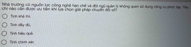 Nhà trường có nguồn lực công nghệ hạn chế và đội ngũ quản lý không quen sử dụng công cụ phức tạp. Tiêu
chí nào cần được ưu tiền khi lựa chọn giải pháp chuyên đổi số?
Tính khả thi,
Tính đẩy đù.
Tinh hiệu quả.
Tính chính xác