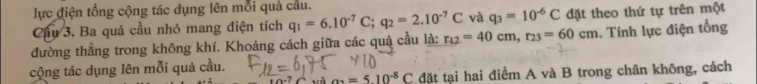 lực điện tổng cộng tác dụng lên mỗi quả cầu. 
Cầu 3. Ba quả cầu nhỏ mang điện tích q_1=6.10^(-7)C; q_2=2.10^(-7)C và q_3=10^(-6)C đặt theo thứ tự trên một 
đường thẳng trong không khí. Khoảng cách giữa các quả cầu là: r_12=40cm, r_23=60cm. Tính lực điện tổng 
cộng tác dụng lên mỗi quả cầu. 
và a_2=5.10^(-8)C đặt tại hai điểm A và B trong chân không, cách