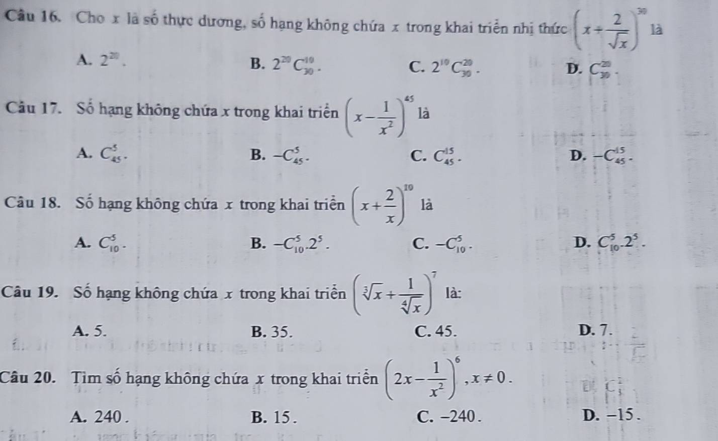 Cho x là số thực dương, số hạng không chứa x trong khai triển nhị thức (x+ 2/sqrt(x) )^30 là
A. 2^(20). B. 2^(20)C_(30)^(10). C. 2^(10)C_(30)^(20). C_(30)^(20). 
D.
Câu 17. Số hạng không chứa x trong khai triển (x- 1/x^2 )^45 là
A. C_(45)^5. B. -C_(45)^5. C. C_(45)^(15). D. -C_(45)^(15). 
Câu 18. Số hạng không chứa x trong khai triển (x+ 2/x )^10 là
A. C_(10)^5. B. -C_(10)^5.2^5. C. -C_(10)^5. D. C_(10)^5.2^5. 
Câu 19. Số hạng không chứa x trong khai triển (sqrt[3](x)+ 1/sqrt[4](x) )^7 là:
A. 5. B. 35. C. 45. D. 7.
Câu 20. Tìm số hạng không chứa x trong khai triển (2x- 1/x^2 )^6, x!= 0.
A. 240. B. 15. C. -240. D. -15.