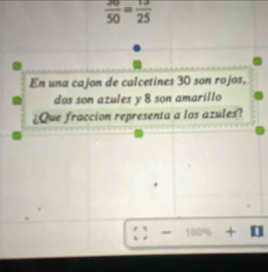  30/50 = 13/25 
En una cajon de calcetines 30 son rojos, 
dos son azules y 8 son amarillo 
¿Que fraccion representa a los azules? 
+