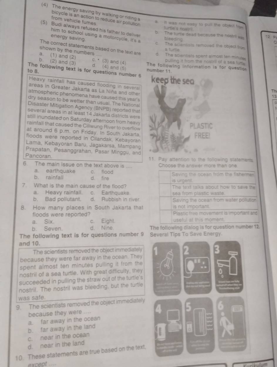 (4) The energy saving by walking or riding a
bicycle is an action to reduce air pollution 
from vehicle fumes.
a. It was not easy to pull the object fro
turtle's nostni
(5) Budi always refused his father to deliver bleeding
b. The turtle dead because the nostril was 12. P
him to school using a motorcycle, it's a
energy saving.
c. The scientists removed the object from
a turtle
shown by the numbers
The correct statements based on the text are d. The scientists spent almost ten minute
pulling it from the nostril of a sea tur
a. (1) and (2) c. (3) and (4) The following information is for questio
b. (2) and (3) d. (4) and (5) number 11.
to 8.
The following text is for questions number 6 keep the sea Th
Heavy rainfall has caused flooding in several
areas in Greater Jakarta as La Niña and other
atmospheric phenomena have caused this year's
dry season to be wetter than usual. The National
Disaster Mitigation Agency (BNPB) reported that
several areas in at least 14 Jakarta districts were
still inundated on Saturday afternoon from heavy
rainfall that caused the Ciliwung River to overflow
PLASTIC
at around 6 p.m. on Friday. In South Jakarta.
floods were reported in Cilandak, Kebayoran FREE!
Lama, Kebayoran Baru, Jagakarsa, Mampang
Prapatan, Pesanggrahan, Pasar Minggu, and

Pancoran. 11. Pay attention to the following statements
6. The main issue on the text above is .... Choose the answer more than one.
a. earthquake c. flood
b. rainfall d. fire 
7. What is the main cause of the flood?
a. Heavy rainfall. c. Earthquake.
b. Bad pollutant. d. Rubbish in river.
8. How many places in South Jakarta that
floods were reported?
a. Six. c. Eight.
b. Seven. d. Nine. The following dialog is for question number 12.
The following text is for questions number 9 Several Tips To Save Energy.
and 10.
The scientists removed the object immediately
because they were far away in the ocean. They
spent almost ten minutes pulling it from the
nostril of a sea turtle. With great difficulty, they
succeeded in pulling the straw out of the turtle's
nostril. The nostril was bleeding, but the turtle
was safe.
9. The scientists removed the object immediately
because they were ___
a. far away in the ocean
b. far away in the land
c. near in the ocean
d. near in the land
10. These statements are true based on the text,
except