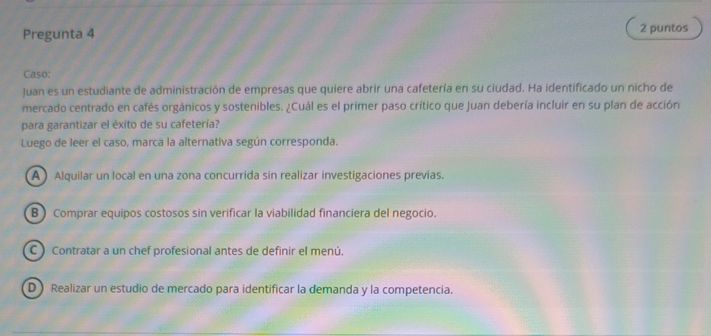 Pregunta 4 2 puntos
Caso:
Juan es un estudiante de administración de empresas que quiere abrir una cafetería en su ciudad. Ha identificado un nicho de
mercado centrado en cafés orgánicos y sostenibles. ¿Cuál es el primer paso crítico que Juan debería incluir en su plan de acción
para garantizar el éxito de su cafetería?
Luego de leer el caso, marca la alternativa según corresponda.
A Alquilar un local en una zona concurrida sin realizar investigaciones previas.
B ) Comprar equipos costosos sin verificar la viabilidad financiera del negocio.
C ) Contratar a un chef profesional antes de definir el menú.
D) Realizar un estudio de mercado para identificar la demanda y la competencia.