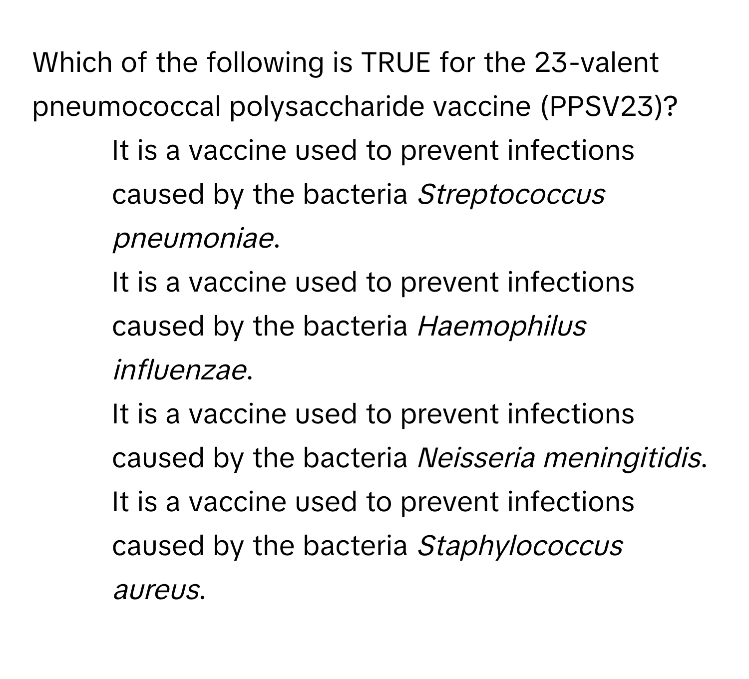 Which of the following is TRUE for the 23-valent pneumococcal polysaccharide vaccine (PPSV23)?

1) It is a vaccine used to prevent infections caused by the bacteria *Streptococcus pneumoniae*.
2) It is a vaccine used to prevent infections caused by the bacteria *Haemophilus influenzae*.
3) It is a vaccine used to prevent infections caused by the bacteria *Neisseria meningitidis*.
4) It is a vaccine used to prevent infections caused by the bacteria *Staphylococcus aureus*.