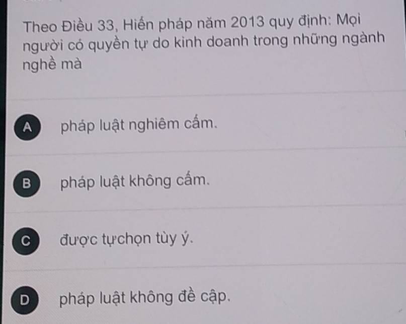 Theo Điều 33, Hiến pháp năm 2013 quy định: Mọi
người có quyền tự do kinh doanh trong những ngành
nghề mà
A pháp luật nghiêm cấm.
B pháp luật không cấm.
C  được tựchọn tùy ý.
D pháp luật không đề cập.