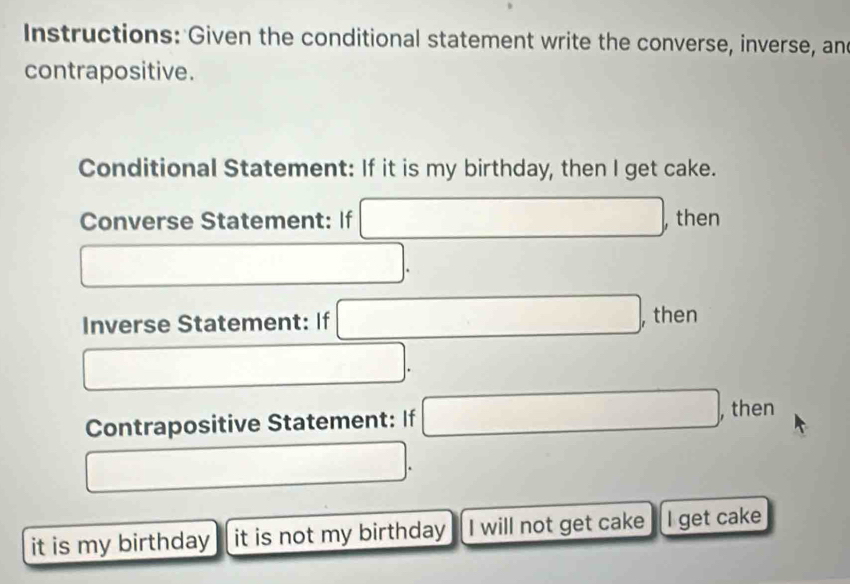 Instructions: Given the conditional statement write the converse, inverse, and 
contrapositive. 
Conditional Statement: If it is my birthday, then I get cake. 
Converse Statement: If □ , then
□. 
Inverse Statement: If □ , then
□. 
Contrapositive Statement: If □ ,then
□. 
it is my birthday it is not my birthday I will not get cake I get cake