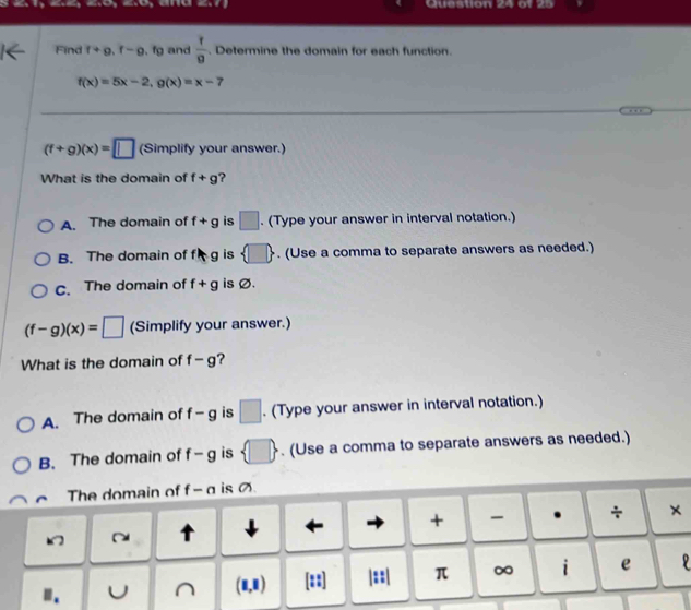 Find f+g, f-g , fg and  f/g . Determine the domain for each function.
f(x)=5x-2, g(x)=x-7
(f+g)(x)=□ (Simplify your answer.)
What is the domain of f+g ?
A. The domain of f+g is □. (Type your answer in interval notation.)
B. The domain of fkg is  □ . (Use a comma to separate answers as needed.)
C. The domain of f+g is Ø.
(f-g)(x)=□ (Simplify your answer.)
What is the domain of f-g ?
A. The domain of f-g is □. (Type your answer in interval notation.)
B. The domain of f-g is  □ . (Use a comma to separate answers as needed.)
The domain of f - α is Ø.
~ ↑ ↓
+ . ÷ ×
U (1,1) ::] |::| π ∞ i e D