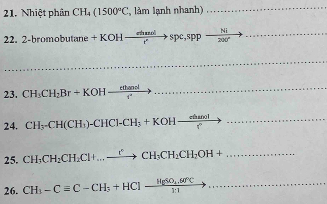 Nhiệt phân CH_4(1500°C , làm lạnh nhanh) 
22. 2-b romobutan e+KOHto  ethanol/t° to sppfrac Nito
23. CH_3CH_2Br+KOHxrightarrow ethanol
24. CH_3-CH(CH_3)-CHCl-CH_3+KOH- ethanol/t° to...... -1+a)^3^2)^2)=
25. CH_3CH_2CH_2Cl+...xrightarrow t°CH_3CH_2CH_2OH+... 
26. CH_3-Cequiv C-CH_3+HClxrightarrow HgSO_4,60°C...