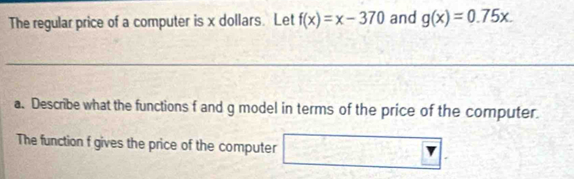 The regular price of a computer is x dollars. Let f(x)=x-370 and g(x)=0.75x. 
a. Describe what the functions f and g model in terms of the price of the computer.
The function f gives the price of the computer