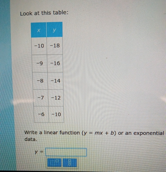 Look at this table: 
Write a linear function (y=mx+b) or an exponential 
data.
y=□
 □ /□  