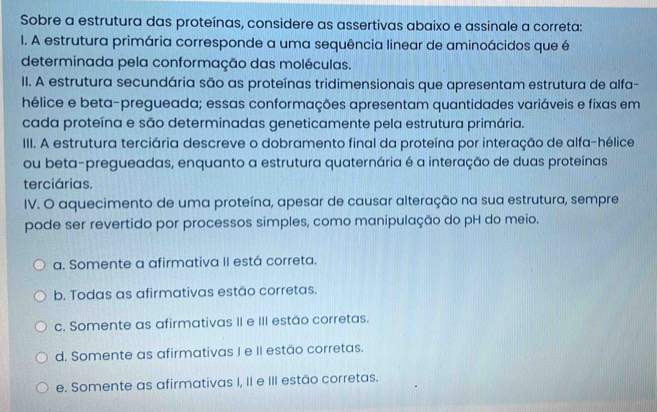 Sobre a estrutura das proteínas, considere as assertivas abaixo e assinale a correta:
I. A estrutura primária corresponde a uma sequência linear de aminoácidos que é
determinada pela conformação das moléculas.
II. A estrutura secundária são as proteínas tridimensionais que apresentam estrutura de alfa-
hélice e beta-pregueada; essas conformações apresentam quantidades variáveis e fixas em
cada proteína e são determinadas geneticamente pela estrutura primária.
III. A estrutura terciária descreve o dobramento final da proteína por interação de alfa-hélice
ou beta-pregueadas, enquanto a estrutura quaternária é a interação de duas proteínas
terciárias.
IV. O aquecimento de uma proteína, apesar de causar alteração na sua estrutura, sempre
pode ser revertido por processos simples, como manipulação do pH do meio.
a. Somente a afirmativa II está correta.
b. Todas as afirmativas estão corretas.
c. Somente as afirmativas II e III estão corretas.
d. Somente as afirmativas I e II estão corretas.
e. Somente as afirmativas I, II e III estão corretas.