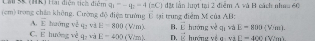 Cau S8. (HK) Hai điện tích điệm q_1=-q_2=4(nC) đặt lần lượt tại 2 điểm A và B cách nhau 60
(cm) trong chân không. Cường độ điện trường vector E tại trung điểm M của AB :
A. vector E hướng về q_2 và E=800(V/m). B. vector E hướng về q_1 và E=800(V/m).
C. vector E hướng về q_2 và E=400(V/m). D. vector E hướng về qí và E=400(V/m)