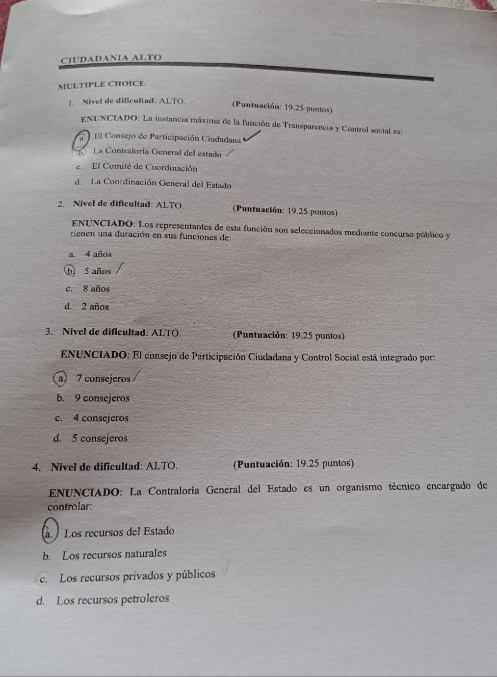 CIUDADANIA ALTO
MULTIPLE CHOICE
1. Nivel de dificultad: ALTO.
(Puntuación: 19.25 puntos)
ENUNCIADO: La instancia máxima de la función de Transparencia y Control social es:
l El Consejo de Participación Ciudadana
La Contraloría General del estado
e. El Comité de Coordinación
d. La Coordinación General del Estado
2. Nivel de dificultad: ALTO. (Puntuación: 19.25 puntos)
ENUNCIADO: Los representantes de esta función son seleccionados mediante concurso público y
tienen una duración en sus funciones de:
a. 4 años
b 5 años
c. 8 años
d. 2 años
3. Nivel de dificultad: ALTO. (Puntuación: 19.25 puntos)
ENUNCIADO: El consejo de Participación Ciudadana y Control Social está integrado por:
a, 7 consejeros
b. 9 consejeros
c. 4 consejeros
d. 5 consejeros
4. Nivel de dificultad: ALTO. (Puntuación: 19.25 puntos)
* ENUNCIADO: La Contraloría General del Estado es un organismo técnico encargado de
controlar:
. Los recursos del Estado
b. Los recursos naturales
c. Los recursos privados y públicos
d. Los recursos petroleros