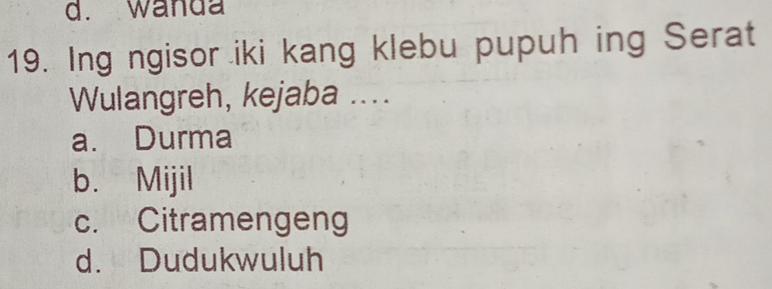 d. wanda
19. Ing ngisor iki kang klebu pupuh ing Serat
Wulangreh, kejaba ....
a. Durma
b. Mijil
c. Citramengeng
d. Dudukwuluh