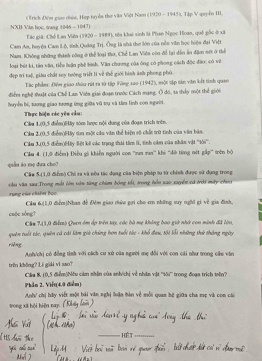 (Trích Đêm giao thừa, Hợp tuyển thơ văn Việt Nam (1920 - 1945), Tập V quyển III,
NXB Văn học, trang 1046 - 1047)
Tác giả: Chế Lan Viên (1920 - 1989), tên khai sinh là Phan Ngọc Hoan, quê gốc ở xã
Cam An, huyện Cam Lộ, tỉnh Quảng Trị. Ông là nhà thơ lớn của nền văn học hiện đại Việt
Nam. Không những thành công ở thể loại thơ, Chế Lan Viên còn để lại dấn ấn đậm nét ở thể
loại bút kí, tản văn, tiểu luận phê bình. Văn chương của ông có phong cách độc đáo: có vẻ
đẹp trí tuệ, giàu chất suy tưởng triết lí về thế giới hình ảnh phong phú.
Tác phẩm: Đêm giao thừa rút ra từ tập Vàng sao (1942), một tập tản văn kết tinh quan
diểm nghệ thuật của Chế Lan Viên giai đoạn trước Cách mạng. Ở đó, ta thấy một thế giới
huyền bí, tương giao tương ứng giữa vũ trụ và tâm linh con người.
Thực hiện các yêu cầu:
Câu 1.(0,5 điểm)Hãy tóm lược nội dung của đoạn trích trên.
Câu 2.(0,5 điểm)Hãy tìm một câu văn thể hiện rõ chất trữ tình của văn bản.
Câu 3.(0,5 điểm)Hãy liệt kê các trạng thái tâm lí, tình cảm của nhân vật “tôi”.
Câu 4. (1,0 điểm) Điều gì khiến người con “run run” khi “dở từng nét gấp” trên bộ
quần áo mẹ đưa cho?
Câu 5.(1,0 điểm) Chỉ ra và nêu tác dụng của biện pháp tu từ chính được sử dụng trong
câu văn sau:Trong mắt lởn vởn từng chùm bóng tối, trong hồn xao xuyến cả trời mây chưa
rùng của chiêm bao.
Câu 6.(1,0 điểm)Nhan đề Đêm giao thừa gợi cho em những suy nghĩ gì về gia đình,
cuộc sống?
Câu 7.(1,0 điểm) Quen ôm ấp trên tay, các bà mẹ không bao giờ nhớ con mình đã lớn,
quên tuổi tác, quên cả cái làm già chúng hơn tuổi tác - khố đau, tội lỗi những thứ tháng ngày
riêng.
Anh/chị có đồng tình với cách cư xử của người mẹ đối với con cái như trong câu văn
trên không? Lí giải vì sao?
Câu 8. (0,5 điểm)Nêu cảm nhận của anh/chị về nhân vật “tôi” trong đoạn trích trên?
Phần 2. Viết(4.0 điểm)
Anh/ chị hãy viết một bài văn nghị luận bàn về mối quan hệ giữa cha mẹ và con cái
trong xã hội hiện nay.
_
_